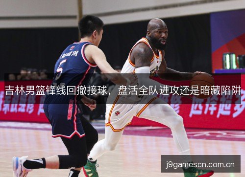 吉林男篮锋线回撤接球,盘活全队进攻还是暗藏陷阱 吉林男篮锋线回撤接球,盘活全队进攻还是暗藏陷阱