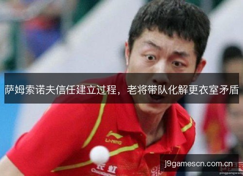 萨姆索诺夫信任建立过程,老将带队化解更衣室矛盾 萨姆索诺夫信任建立过程,老将带队化解更衣室矛盾